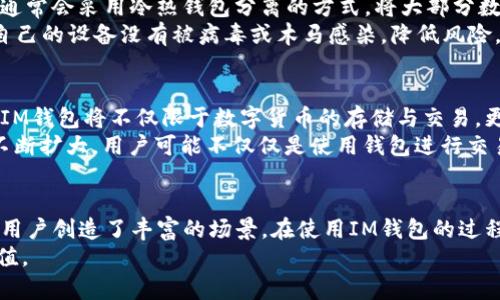   IM钱包的币有什么用？揭秘IM钱包背后的价值与实现 / 

 guanjianci IM钱包, 数字货币, 区块链, 投资, 钱包功能 /guanjianci 

什么是IM钱包？
IM钱包，顾名思义，就是一款数字货币钱包，它为用户提供了存储、管理和交易数字资产的便利。这种钱包通常支持多种加密货币，诸如比特币、以太坊、莱特币等等。IM钱包不仅仅是一个简单的存储工具，还集成了许多功能，比如交易所、资产交易、信息的即时通讯等等，让用户在一个平台上能够方便地完成多种操作。

IM钱包的币种用途解析
IM钱包中的币种，不仅仅是所谓的“虚拟货币”。它们的存在，赋予了用户一些独特的优势和用途。首先，IM钱包的代币往往可以用于平台内的交易行为，比如手续费折扣、特定商品的购买等。其次，许多项目会给予持币者相应的权益，例如参与平台的投票机制，甚至是获得平台收益的分红等。
此外，有些币种还可以在特定的生态系统中使用，包括DApp的支付、NFT的购买等，这为用户提供了多元化的使用场景。可以说，持有IM钱包的币种，不单单是投资的资产，也可能是未来应用的重要工具。

投资与增值魅力
很多人使用IM钱包，除了为了便捷的交易功能外，更重要的是看中了数字货币的投资潜力。近年来，随着区块链技术的发展，数字货币逐渐被更多的人接受并投资。IM钱包的币种，尤其是那些有良好基本面且有潜力的项目，很可能会在市场中迎来超额的回报。
但是，数字货币的市场波动性很大，因此投资者需要谨慎对待。在选择持有的币种时，了解该项目的团队背景、市场前景、应用场景等，将有助于用户做出更明智的投资决策。

如何使用IM钱包进行日常交易？
使用IM钱包进行日常交易，其实比想象中简单。首先，用户需要下载IM钱包的应用并进行注册。注册完成后，用户可以将其购买的数字资产充值到钱包中。在此基础上，IM钱包提供了许多实用的功能，例如一键转账、扫码支付等大大提高了交易的便捷性。
在进行交易时，用户只需输入对方的地址和转账金额，系统会自动计算出所需的手续费。通常情况下，使用IM钱包进行交易时，手续费会比其他平台更为划算。此外，IM钱包还支持多种货币的兑换，使得用户可以灵活调整资产配置。

IM钱包的安全性如何？
安全性是IM钱包至关重要的一部分。用户在使用IM钱包时，应该了解相关的安全操作，例如设定强密码、启用双重验证等。另外，IM钱包通常会采用冷热钱包分离的方式，将大部分数字资产保存在离线状态，以防止网络攻击。
而且，IM钱包还会定期进行安全审计，及时更新和修复漏洞，以保障用户的资金和数据安全。即便如此，用户自身也需要保持警惕，确保自己的设备没有被病毒或木马感染，降低风险。

IM钱包的未来发展趋势
展望未来，IM钱包的发展前景依然光明。随着区块链技术的持续进步，IM钱包有望成为更多用户日常生活中不可或缺的一部分。未来的IM钱包将不仅限于数字货币的存储与交易，更可能延伸到社交、金融服务等多个领域。
例如，IM钱包可以与其他金融服务平台进行整合，提供更多样化的金融产品。同时，随着NFT、DeFi等概念的火热，IM钱包的生态圈也将不断扩大，用户可能不仅仅是使用钱包进行交易，且能参与到更为丰富的金融活动中。

总结
IM钱包的币种，虽然是数字资产的表现形式，但它背后隐藏的价值和用途却是深远的。从便捷的交易方式到潜在的投资机会，IM钱包为用户创造了丰富的场景。在使用IM钱包的过程中，了解每种币的特性，利用好它们的功能，将会帮助用户在数字货币的世界中走得更远。
无论你是币圈的新手还是老鸟，IM钱包都能为你提供一个广阔的舞台，让你在这个充满机遇的市场中，发挥自己的才华，收获未来的价值。